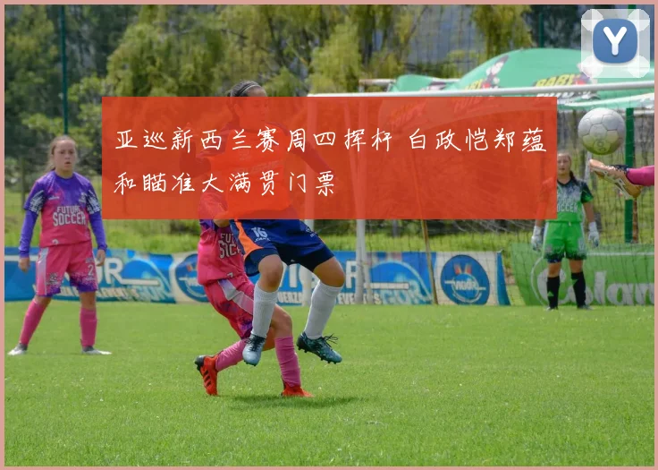 亚巡新西兰赛周四挥杆 白政恺郑蕴和瞄准大满贯门票