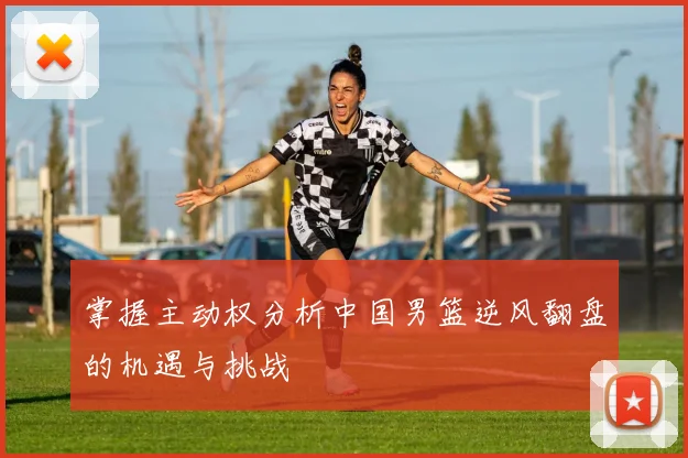 掌握主动权分析中国男篮逆风翻盘的机遇与挑战