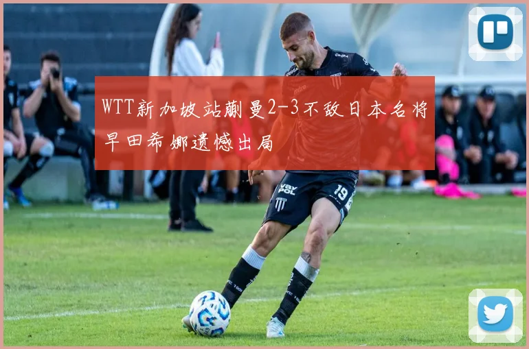 WTT新加坡站蒯曼2-3不敌日本名将早田希娜遗憾出局