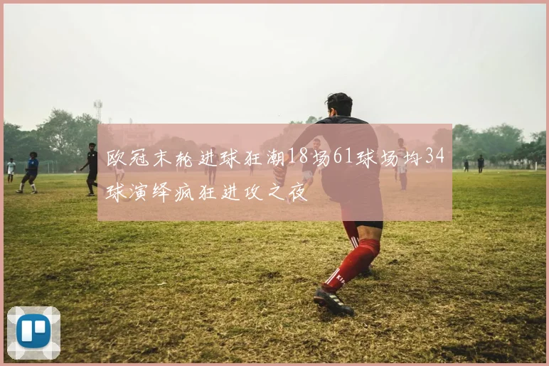 欧冠末轮进球狂潮18场61球场均34球演绎疯狂进攻之夜