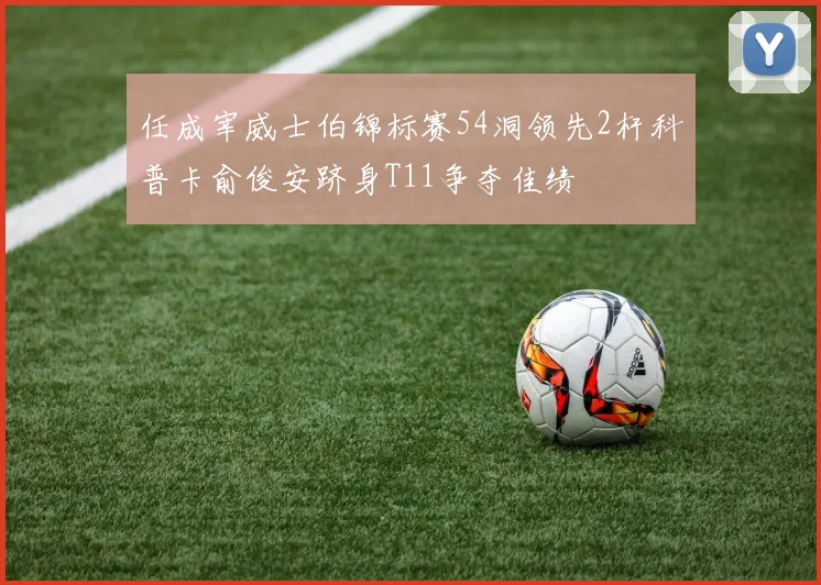 任成宰威士伯锦标赛54洞领先2杆科普卡俞俊安跻身T11争夺佳绩