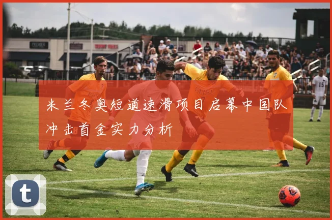 米兰冬奥短道速滑项目启幕中国队冲击首金实力分析