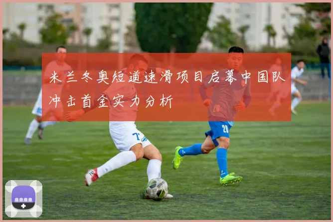 米兰冬奥短道速滑项目启幕中国队冲击首金实力分析