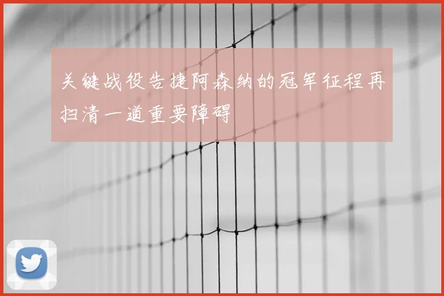关键战役告捷阿森纳的冠军征程再扫清一道重要障碍