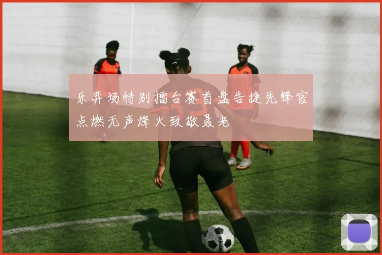 乐弈场特别擂台赛首盘告捷先锋官点燃无声烽火致敬聂老