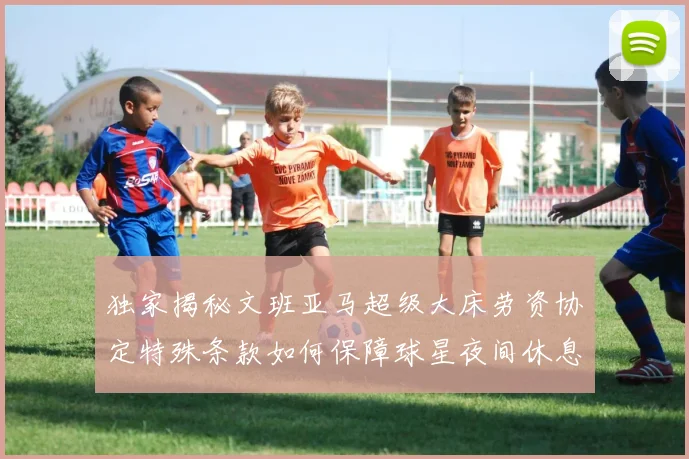 独家揭秘文班亚马超级大床劳资协定特殊条款如何保障球星夜间休息