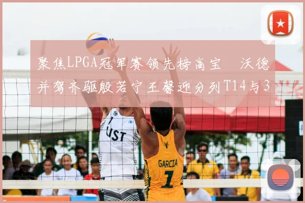 聚焦LPGA冠军赛领先榜高宝璟沃德并驾齐驱殷若宁王馨迎分列T14与31位