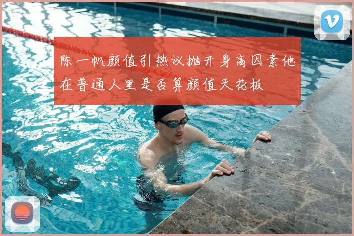 陈一帆颜值引热议抛开身高因素他在普通人里是否算颜值天花板