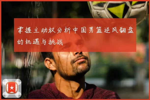 掌握主动权分析中国男篮逆风翻盘的机遇与挑战